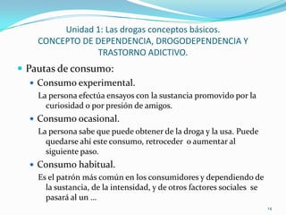 Unidad 1: Las drogas conceptos básicos.
    CONCEPTO DE DEPENDENCIA, DROGODEPENDENCIA Y
                TRASTORNO ADICTIVO.
 Pautas de consumo:
    Consumo experimental.
    La persona efectúa ensayos con la sustancia promovido por la
      curiosidad o por presión de amigos.
   Consumo ocasional.
    La persona sabe que puede obtener de la droga y la usa. Puede
      quedarse ahí este consumo, retroceder o aumentar al
      siguiente paso.
   Consumo habitual.
    Es el patrón más común en los consumidores y dependiendo de
      la sustancia, de la intensidad, y de otros factores sociales se
      pasará al un …
                                                                        14
 