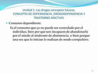 Unidad 1: Las drogas conceptos básicos.
    CONCEPTO DE DEPENDENCIA, DROGODEPENDENCIA Y
                TRASTORNO ADICTIVO.
 Consumo dependiente.
  Es el consumo que ya no puede ser controlado por el
    individuo, bien por que son incapaces de abandonarlo
    por el miedo al síndrome de abstinencia, o bien porque
    una vez que lo inician lo realizan de modo compulsivo.




                                                             15
 