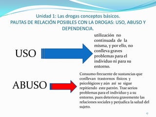 Unidad 1: Las drogas conceptos básicos.
PAUTAS DE RELACIÓN POSIBLES CON LA DROGAS: USO, ABUSO Y
                       DEPENDENCIA.
                                     utilización no
                                     continuada de la
                                     misma, y por ello, no
                                     conlleva graves
 USO                                 problemas para el
                                     individuo ni para su
                                     entorno.
                            Consumo frecuente de sustancias que
                            conllevan trastornos físicos y

ABUSO                       psicológicos y aún así se sigue
                            repitiendo este patrón. Trae serios
                            problemas para el individuo y a su
                            entorno, pues deteriora gravemente las
                            relaciones sociales y perjudica la salud del
                            sujeto.
                                                                      17
 