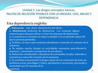 Unidad 1: Las drogas conceptos básicos.
PAUTAS DE RELACIÓN POSIBLES CON LA DROGAS: USO, ABUSO Y
                       DEPENDENCIA.
Esta dependencia engloba:
 1. Tolerancia: más dosis, disminución del efecto .
 2. Abstinencia: síndrome de abstinencia, o se consume alguna
 sustancia parecida para aliviar o evitar los síntomas de abstinencia.
 3. La sustancia se consume en mayor cantidad o en un período mayor del
 que la persona pretendía.
 4. Se desea en una o más ocasiones abandonar o controlar el consumo de la
 sustancia.
 5. Se emplea mucho tiempo en actividades necesarias para obtener la
 sustancia , consumirla o recuperarse de sus efectos.
 6. Reducción considerable o abandono de actividades sociales, laborales o
 recreativas a causa del consumo de la sustancia.
 7. Se continúa consumiendo la droga a pesar de ser consciente de tener un
 problema social, psicológico o físico, persistente o recurrente, provocado o
 estimulado por el consumo de la
 sustancia.
                                                                                18
 