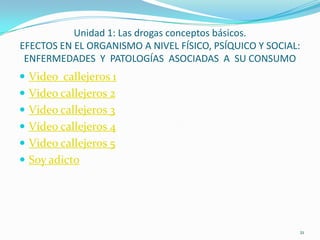 Unidad 1: Las drogas conceptos básicos.
EFECTOS EN EL ORGANISMO A NIVEL FÍSICO, PSÍQUICO Y SOCIAL:
 ENFERMEDADES Y PATOLOGÍAS ASOCIADAS A SU CONSUMO
 Video callejeros 1
 Video callejeros 2
 Video callejeros 3
 Vídeo callejeros 4
 Video callejeros 5
 Soy adicto




                                                         21
 