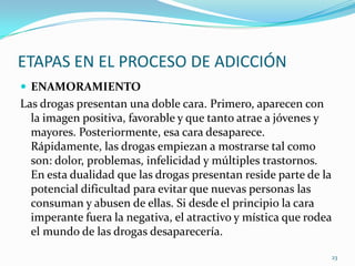 ETAPAS EN EL PROCESO DE ADICCIÓN
 ENAMORAMIENTO
Las drogas presentan una doble cara. Primero, aparecen con
  la imagen positiva, favorable y que tanto atrae a jóvenes y
  mayores. Posteriormente, esa cara desaparece.
  Rápidamente, las drogas empiezan a mostrarse tal como
  son: dolor, problemas, infelicidad y múltiples trastornos.
  En esta dualidad que las drogas presentan reside parte de la
  potencial dificultad para evitar que nuevas personas las
  consuman y abusen de ellas. Si desde el principio la cara
  imperante fuera la negativa, el atractivo y mística que rodea
  el mundo de las drogas desaparecería.

                                                              23
 