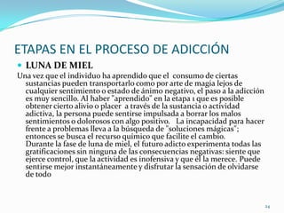 ETAPAS EN EL PROCESO DE ADICCIÓN
 LUNA DE MIEL
Una vez que el individuo ha aprendido que el consumo de ciertas
  sustancias pueden transportarlo como por arte de magia lejos de
  cualquier sentimiento o estado de ánimo negativo, el paso a la adicción
  es muy sencillo. Al haber "aprendido" en la etapa 1 que es posible
  obtener cierto alivio o placer a través de la sustancia o actividad
  adictiva, la persona puede sentirse impulsada a borrar los malos
  sentimientos o dolorosos con algo positivo. La incapacidad para hacer
  frente a problemas lleva a la búsqueda de "soluciones mágicas";
  entonces se busca el recurso químico que facilite el cambio.
  Durante la fase de luna de miel, el futuro adicto experimenta todas las
  gratificaciones sin ninguna de las consecuencias negativas: siente que
  ejerce control, que la actividad es inofensiva y que él la merece. Puede
  sentirse mejor instantáneamente y disfrutar la sensación de olvidarse
  de todo


                                                                             24
 