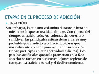 ETAPAS EN EL PROCESO DE ADICCIÓN
 TRAICIÓN
Sin embargo, lo que uno vislumbra durante la luna de
  miel no es lo que en realidad obtiene. Con el paso del
  tiempo, es traicionado. Así, además del deterioro
  sufrido en las principales esferas de su vida, es muy
  probable que el adicto esté haciendo cosas que
  normalmente no haría para mantener su adicción
  (robar, participar en otras actividades ilícitas). Los
  paraísos artificiales que se le prometían en la fase
  anterior se tornan en oscuros callejones repletos de
  trampas. La traición es real y el declive comienza.

                                                           25
 