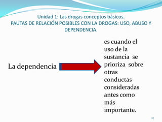 Unidad 1: Las drogas conceptos básicos.
PAUTAS DE RELACIÓN POSIBLES CON LA DROGAS: USO, ABUSO Y
                       DEPENDENCIA.

                                    es cuando el
                                    uso de la
                                    sustancia se
La dependencia                      prioriza sobre
                                    otras
                                    conductas
                                    consideradas
                                    antes como
                                    más
                                    importante.
                                                          27
 