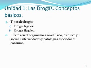 Unidad 1: Las Drogas. Conceptos
básicos.
5. Tipos de drogas.
  a) Drogas legales.
  b) Drogas ilegales.
6. Efectos en el organismo a nivel físico, psíquico y
   social: Enfermedades y patologías asociadas al
   consumo.




                                                        3
 