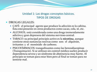 Unidad 1: Las drogas conceptos básicos.
                         TIPOS DE DROGAS
 DROGAS LEGALES:
    CAFÉ: el principal agente que produce la adicción es la cafeína.
     Ésta está presente en otros productos como cacao, cola, té, etc.
    ALCOHOL: está considerada como una droga tremendamente
     adictiva y gran depresora del sistema nervioso central.
    TABACO: su principal principio activo es la nicotina, aunque
     contiene otras sustancias nocivas como son: el alquitrán,
     irritantes y el monóxido de carbono.
    PSICOFÁRMACOS: tranquilizantes como las benzodiacepinas
     (Tranquimacin). Si se utilizan sin control médico suelen producir
     dependencia severa y un síndrome de abstinencia muy fuerte. Al
     principio se toman para estar bien pero al final se toman para no
     sentirse mal.


                                                                         30
 
