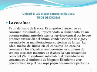 Unidad 1: Las drogas conceptos básicos.
                     TIPOS DE DROGAS
 La cocaína:
 Es un derivado de la coca. Es un polvo blanco que se
 consume aspirándolo, inyectándolo o fumándolo. Es un
 potente estimulante del sistema nervioso central por lo que
 produce exaltación del ánimo, condensaciones de vigor y
 ausencia de las manifestaciones subjetivas de fatiga. La
 edad media de inicio en el consumo de cocaína
 comienza a los 21’17 años, aunque entre los alumnos de
 centros escolares menores de 18 años, la han consumido
 cerca del 5%. El síndrome más habitual derivado de su
 consumo es el síndrome de Magnan: El enfermo cree
 percibir bajo su piel o su ropa pequeños insectos parásitos.
                                                            34
 