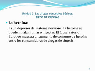 Unidad 1: Las drogas conceptos básicos.
                    TIPOS DE DROGAS
 La heroína:
 Es un depresor del sistema nervioso. La heroína se
 puede inhalar, fumar o inyectar. El Observatorio
 Europeo muestra un aumento de consumo de heroína
 entre los consumidores de drogas de síntesis.




                                                      37
 