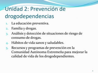 Unidad 2: Prevención de
drogodependencias
1.   La educación preventiva.
2.   Familia y drogas.
3.   Análisis y detección de situaciones de riesgo de
     consumo de drogas.
4.   Hábitos de vida sanos y saludables.
5.   Recursos y programas de prevención en la
     Comunidad Autónoma Extremeña para mejorar la
     calidad de vida de los drogodependientes.


                                                        4
 