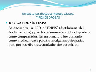 Unidad 1: Las drogas conceptos básicos.
                     TIPOS DE DROGAS
 DROGAS DE SÍNTESIS:
 Se encuentra la LSD o “TRIPIS” (dietilamina del
 ácido lisérgico) y puede consumirse en polvo, líquido o
 como comprimidos. En un principio fue utilizado
 como medicamento para tratar algunas psicopatías
 pero por sus efectos secundarios fue desechado.




                                                           41
 