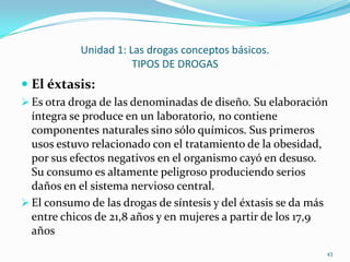 Unidad 1: Las drogas conceptos básicos.
                       TIPOS DE DROGAS
 El éxtasis:
 Es otra droga de las denominadas de diseño. Su elaboración
  íntegra se produce en un laboratorio, no contiene
  componentes naturales sino sólo químicos. Sus primeros
  usos estuvo relacionado con el tratamiento de la obesidad,
  por sus efectos negativos en el organismo cayó en desuso.
  Su consumo es altamente peligroso produciendo serios
  daños en el sistema nervioso central.
 El consumo de las drogas de síntesis y del éxtasis se da más
  entre chicos de 21,8 años y en mujeres a partir de los 17,9
  años
                                                                 43
 