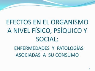 EFECTOS EN EL ORGANISMO
A NIVEL FÍSICO, PSÍQUICO Y
          SOCIAL:
  ENFERMEDADES Y PATOLOGÍAS
   ASOCIADAS A SU CONSUMO

                              46
 