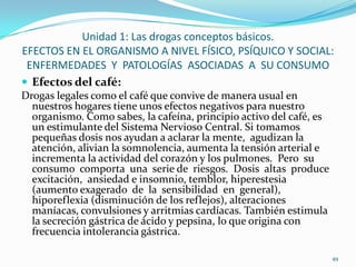 Unidad 1: Las drogas conceptos básicos.
EFECTOS EN EL ORGANISMO A NIVEL FÍSICO, PSÍQUICO Y SOCIAL:
 ENFERMEDADES Y PATOLOGÍAS ASOCIADAS A SU CONSUMO
 Efectos del café:
Drogas legales como el café que convive de manera usual en
  nuestros hogares tiene unos efectos negativos para nuestro
  organismo. Como sabes, la cafeína, principio activo del café, es
  un estimulante del Sistema Nervioso Central. Si tomamos
  pequeñas dosis nos ayudan a aclarar la mente, agudizan la
  atención, alivian la somnolencia, aumenta la tensión arterial e
  incrementa la actividad del corazón y los pulmones. Pero su
  consumo comporta una serie de riesgos. Dosis altas produce
  excitación, ansiedad e insomnio, temblor, hiperestesia
  (aumento exagerado de la sensibilidad en general),
  hiporeflexia (disminución de los reflejos), alteraciones
  maníacas, convulsiones y arritmias cardíacas. También estimula
  la secreción gástrica de ácido y pepsina, lo que origina con
  frecuencia intolerancia gástrica.

                                                                     49
 