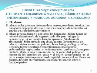 Unidad 1: Las drogas conceptos básicos.
EFECTOS EN EL ORGANISMO A NIVEL FÍSICO, PSÍQUICO Y SOCIAL:
 ENFERMEDADES Y PATOLOGÍAS ASOCIADAS A SU CONSUMO
 El tabaco:
El tabaco, en las primeras veces produce mareos, tos y hasta vómitos. Los
   fumadores empedernidos dicen que les relaja y ayuda a combatir los
   estados de ansiedad o aburrimiento.
El tabaco genera adicción y, por tanto, los fumadores deben fumar un
   número determinado de cigarros cada día para mitigar la
   dependencia. Si no pueden hacerlo, aparece el “síndrome de
   abstinencia”. Se ha probado que el tabaquismo (dependencia del
   tabaco) origina cáncer de pulmón, boca, laringe, esófago y riñón y
   tiene una fuerte vinculación con enfermedades tales como:
   enfermedades respiratorias o enfermedades cardiovasculares; pero
   también afecta a una disminución de la capacidad pulmonar,
   merma de los sentidos del gusto y el olfato, consecuencias en el
   parto, envejecimiento prematuro de la piel de la cara, coloración en los
   dientes, dificulta el crecimiento, sin olvidar los efectos sobre el
   fumador pasivo.

                                                                              50
 