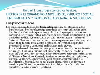 Unidad 1: Las drogas conceptos básicos.
EFECTOS EN EL ORGANISMO A NIVEL FÍSICO, PSÍQUICO Y SOCIAL:
 ENFERMEDADES Y PATOLOGÍAS ASOCIADAS A SU CONSUMO
Los psicofármacos
Los más consumidos son las benzodiazepinas, desplazando a los
  barbitúricos. Por los efectos que produce son muy utilizadas en el
  ámbito doméstico sin que se sospeche los riesgos que conlleva su
  consumo. Entre los efectos más reconocidos está la disminución de la
  ansiedad, sedición, sueño... Los psicofármacos actúan sobre el
  Sistema Nervioso Central, como riesgos que se corren al consumirlo
  están la agitación, los ataques de pánico, el temblor, llegando a
  provocar el coma y la muerte en los casos más graves.
  El uso y abuso de las anfetaminas pone al organismo en una situación
  de riesgo. Una anfetamina sobradamente conocida recibe el
  nombre de speed. Son conocidas por sus efectos psicoestimulantes en
  el Sistema Nervioso Central, teniendo como efectos: agitación,
  euforia, verborrea, agresividad, taquicardias, contracción de la
  mandíbula... Su consumo se refleja en el organismo en forma de
  cuadros psicóticos, depresión reactiva, hipertensión, colapso
  circulatorio o trastornos digestivos.
                                                                         54
 
