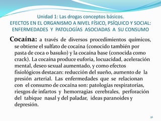 Unidad 1: Las drogas conceptos básicos.
EFECTOS EN EL ORGANISMO A NIVEL FÍSICO, PSÍQUICO Y SOCIAL:
 ENFERMEDADES Y PATOLOGÍAS ASOCIADAS A SU CONSUMO
Cocaína: a través de diversos procedimientos químicos,
 se obtiene el sulfato de cocaína (conocido también por
 pasta de coca o basuko) y la cocaína base (conocida como
 crack). La cocaína produce euforia, locuacidad, aceleración
 mental, deseo sexual aumentado, y como efectos
 fisiológicos destacan: reducción del sueño, aumento de la
 presión arterial. Las enfermedades que se relacionan
 con el consumo de cocaína son: patologías respiratorias,
 riesgos de infartos y hemorragias cerebrales, perforación
 del tabique nasal y del paladar, ideas paranoides y
 depresión.

                                                               56
 