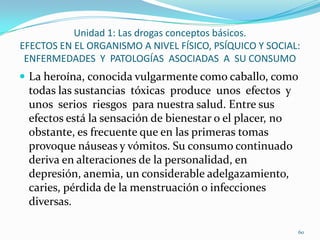 Unidad 1: Las drogas conceptos básicos.
EFECTOS EN EL ORGANISMO A NIVEL FÍSICO, PSÍQUICO Y SOCIAL:
 ENFERMEDADES Y PATOLOGÍAS ASOCIADAS A SU CONSUMO
 La heroína, conocida vulgarmente como caballo, como
 todas las sustancias tóxicas produce unos efectos y
 unos serios riesgos para nuestra salud. Entre sus
 efectos está la sensación de bienestar o el placer, no
 obstante, es frecuente que en las primeras tomas
 provoque náuseas y vómitos. Su consumo continuado
 deriva en alteraciones de la personalidad, en
 depresión, anemia, un considerable adelgazamiento,
 caries, pérdida de la menstruación o infecciones
 diversas.

                                                          60
 