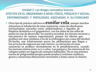 Unidad 1: Las drogas conceptos básicos.
EFECTOS EN EL ORGANISMO A NIVEL FÍSICO, PSÍQUICO Y SOCIAL:
 ENFERMEDADES Y PATOLOGÍAS ASOCIADAS A SU CONSUMO
 Otro tipo de práctica adictiva es   esnifar cola, aunque muchos
  relacionan la inhalación de estas sustancias, como los disolventes
  (incluyéndose aerosoles como ambientadores o líquidos de
  limpieza doméstica o el pegamento), con los niños de las calles de
  países en vías de desarrollo. En nuestra sociedad, los jóvenes recurren a
  esta práctica de manera experimental, porque los efectos que
  produce son muy similares a los de la embriaguez por causa del alcohol.
  De hecho, son relativamente pocos los adolescentes que llegan a
  los servicios de urgencia por este motivo. La iniciación en estas
  sustancias se produce normalmente en la preadolescencia, cuando
  los menores tienen entre 10 ó 12 años. Los parques y los entornos de los
  colegios suelen ser lugares de consumo habituales. No es una práctica
  exenta de peligrosidad porque puede producir arritmias cardiacas,
  graves y numerosas alteraciones neuronales y hasta causar la muerte.



                                                                          65
 