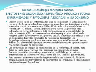 Unidad 1: Las drogas conceptos básicos.
EFECTOS EN EL ORGANISMO A NIVEL FÍSICO, PSÍQUICO Y SOCIAL:
 ENFERMEDADES Y PATOLOGÍAS ASOCIADAS A SU CONSUMO
 Existen otros tipos de enfermedades que se relacionan o vinculan con el
  consumo de drogas son las denominadas enfermedades de trasmisión sexual, y
  entre ellas la más importante es el SIDA. El Virus de la Inmunodeficiencia
  Humana (VIH) afecta al sistema inmunitario y hace a las personas más
  vulnerables a ciertas infecciones. Está comprobado que la probabilidad de
  infectarse con el VIH con un consumidor de drogas que tiene prácticas de
  riesgo es casi el doble que con una persona usuaria sin prácticas de riesgo o con
  un no usuario. Entre las conductas de riesgos que desarrollan los
  drogodependientes y que los expone a una mayor exposición ante el virus del
  Sida estaría el compartir jeringas y otro material de inyección y por mantener
  relaciones sexuales no protegidas.
 Las conductas de riesgo de transmisión de la enfermedad varían, pero
  dejar de usar preservativos con personas drogodependientes que
  demuestras conductas de riesgo aumenta las posibilidades de contraer
  enfermedades de transmisión sexual como el SIDA, la sífilis, gonorrea, etc.
 Para prevenir estas conductas de riesgo ante el sida se han creado distintos
  programas como son: Programas de intercambio de jeringuillas o Programas de
  mantenimiento de Metadona.


                                                                                  69
 