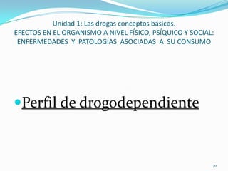 Unidad 1: Las drogas conceptos básicos.
EFECTOS EN EL ORGANISMO A NIVEL FÍSICO, PSÍQUICO Y SOCIAL:
 ENFERMEDADES Y PATOLOGÍAS ASOCIADAS A SU CONSUMO




Perfil de drogodependiente



                                                         70
 