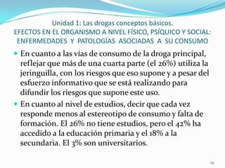 Unidad 1: Las drogas conceptos básicos.
EFECTOS EN EL ORGANISMO A NIVEL FÍSICO, PSÍQUICO Y SOCIAL:
 ENFERMEDADES Y PATOLOGÍAS ASOCIADAS A SU CONSUMO
 En cuanto a las vías de consumo de la droga principal,
  reflejar que más de una cuarta parte (el 26%) utiliza la
  jeringuilla, con los riesgos que eso supone y a pesar del
  esfuerzo informativo que se está realizando para
  difundir los riesgos que supone este uso.
 En cuanto al nivel de estudios, decir que cada vez
  responde menos al estereotipo de consumo y falta de
  formación. El 26% no tiene estudios, pero el 42% ha
  accedido a la educación primaria y el 18% a la
  secundaria. El 3% son universitarios.

                                                              74
 