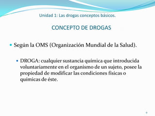 Unidad 1: Las drogas conceptos básicos.

                  CONCEPTO DE DROGAS

 Según la OMS (Organización Mundial de la Salud).

   DROGA: cualquier sustancia química que introducida
    voluntariamente en el organismo de un sujeto, posee la
    propiedad de modificar las condiciones físicas o
    químicas de éste.




                                                             9
 