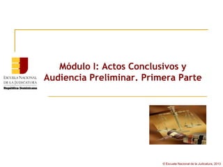 Módulo I: Actos Conclusivos y
Audiencia Preliminar. Primera Parte




                          © Escuela Nacional de la Judicatura, 2013
 