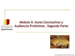 Módulo II: Actos Conclusivos y
Audiencia Preliminar. Segunda Parte




                          © Escuela Nacional de la Judicatura, 2013
 
