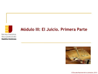 Módulo III: El Juicio. Primera Parte




                           © Escuela Nacional de la Judicatura, 2013
 