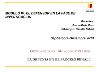 ESCUELA NACIONAL DE LA JUDICATURA (ENJ)
LA DEFENSA EN EL PROCESO PENAL I
MODULO IV: EL DEFENSOR EN LA FASE DE
INVESTIGACION
Docentes:
Juana María Cruz
Johanny E. Castillo Sabarí
Septiembre-Diciembre 2013
 