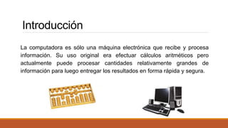 Introducción 
La computadora es sólo una máquina electrónica que recibe y procesa 
información. Su uso original era efectuar cálculos aritméticos pero 
actualmente puede procesar cantidades relativamente grandes de 
información para luego entregar los resultados en forma rápida y segura. 
 