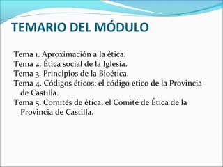 TEMARIO DEL MÓDULO
Tema 1. Aproximación a la ética.
Tema 2. Ética social de la Iglesia.
Tema 3. Principios de la Bioética.
Tema 4. Códigos éticos: el código ético de la Provincia
de Castilla.
Tema 5. Comités de ética: el Comité de Ética de la
Provincia de Castilla.
 
