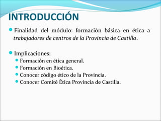 INTRODUCCIÓN
Finalidad del módulo: formación básica en ética a
trabajadores de centros de la Provincia de Castilla.
Implicaciones:
Formación en ética general.
Formación en Bioética.
Conocer código ético de la Provincia.
Conocer Comité Ética Provincia de Castilla.
 