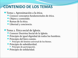 CONTENIDO DE LOS TEMAS
Tema 1. Aproximación a la ética.
Conocer conceptos fundamentales de ética.
Objeto y contenido.
Ramas de la ética.
Libertad y conciencia.
Tema 2. Ética social de Iglesia.
Conocer Doctrina Social de la Iglesia.
Principio de igual dignidad de todos los hombres.
Principio del bien común.
 Principio del destino universal de los bienes.
Principio de subsidiaridad.
 Principio de participación.
Principio de solidaridad.
 