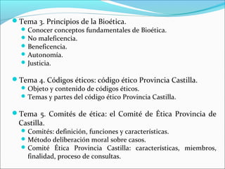 Tema 3. Principios de la Bioética.
Conocer conceptos fundamentales de Bioética.
No maleficencia.
Beneficencia.
Autonomía.
Justicia.
Tema 4. Códigos éticos: código ético Provincia Castilla.
Objeto y contenido de códigos éticos.
Temas y partes del código ético Provincia Castilla.
Tema 5. Comités de ética: el Comité de Ética Provincia de
Castilla.
Comités: definición, funciones y características.
Método deliberación moral sobre casos.
Comité Ética Provincia Castilla: características, miembros,
finalidad, proceso de consultas.
 