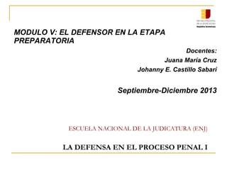 ESCUELA NACIONAL DE LA JUDICATURA (ENJ)
LA DEFENSA EN EL PROCESO PENAL I
MODULO V: EL DEFENSOR EN LA ETAPA
PREPARATORIA
Docentes:
Juana María Cruz
Johanny E. Castillo Sabarí
Septiembre-Diciembre 2013
 