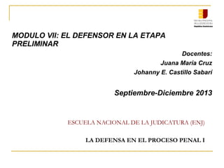 ESCUELA NACIONAL DE LA JUDICATURA (ENJ)
LA DEFENSA EN EL PROCESO PENAL I
MODULO VII: EL DEFENSOR EN LA ETAPA
PRELIMINAR
Docentes:
Juana María Cruz
Johanny E. Castillo Sabarí
Septiembre-Diciembre 2013
 