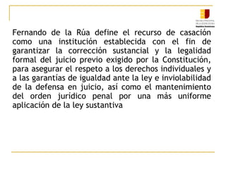 Fernando de la Rúa define el recurso de casación
como una institución establecida con el fin de
garantizar la corrección sustancial y la legalidad
formal del juicio previo exigido por la Constitución,
para asegurar el respeto a los derechos individuales y
a las garantías de igualdad ante la ley e inviolabilidad
de la defensa en juicio, así como el mantenimiento
del orden jurídico penal por una más uniforme
aplicación de la ley sustantiva
 