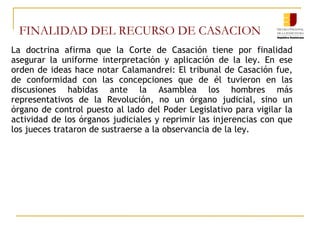 FINALIDAD DEL RECURSO DE CASACION
La doctrina afirma que la Corte de Casación tiene por finalidad
asegurar la uniforme interpretación y aplicación de la ley. En ese
orden de ideas hace notar Calamandrei: El tribunal de Casación fue,
de conformidad con las concepciones que de él tuvieron en las
discusiones habidas ante la Asamblea los hombres más
representativos de la Revolución, no un órgano judicial, sino un
órgano de control puesto al lado del Poder Legislativo para vigilar la
actividad de los órganos judiciales y reprimir las injerencias con que
los jueces trataron de sustraerse a la observancia de la ley.
 