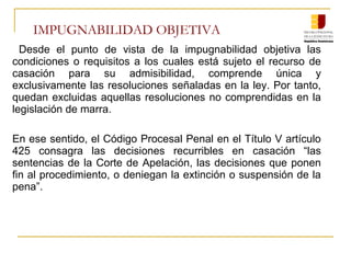 IMPUGNABILIDAD OBJETIVA
Desde el punto de vista de la impugnabilidad objetiva las
condiciones o requisitos a los cuales está sujeto el recurso de
casación para su admisibilidad, comprende única y
exclusivamente las resoluciones señaladas en la ley. Por tanto,
quedan excluidas aquellas resoluciones no comprendidas en la
legislación de marra.
En ese sentido, el Código Procesal Penal en el Título V artículo
425 consagra las decisiones recurribles en casación “las
sentencias de la Corte de Apelación, las decisiones que ponen
fin al procedimiento, o deniegan la extinción o suspensión de la
pena”.
 