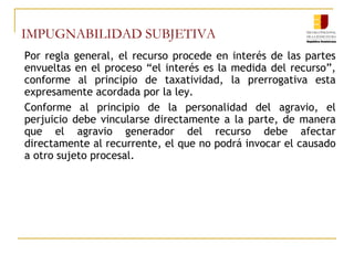 IMPUGNABILIDAD SUBJETIVA
Por regla general, el recurso procede en interés de las partes
envueltas en el proceso “el interés es la medida del recurso”,
conforme al principio de taxatividad, la prerrogativa esta
expresamente acordada por la ley.
Conforme al principio de la personalidad del agravio, el
perjuicio debe vincularse directamente a la parte, de manera
que el agravio generador del recurso debe afectar
directamente al recurrente, el que no podrá invocar el causado
a otro sujeto procesal.
 