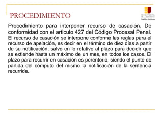PROCEDIMIENTO
Procedimiento para interponer recurso de casación. De
conformidad con el articulo 427 del Código Procesal Penal.
El recurso de casación se interpone conforme las reglas para el
recurso de apelación, es decir en el término de diez días a partir
de su notificación; salvo en lo relativo al plazo para decidir que
se extiende hasta un máximo de un mes, en todos los casos. El
plazo para recurrir en casación es perentorio, siendo el punto de
partida del cómputo del mismo la notificación de la sentencia
recurrida.
 