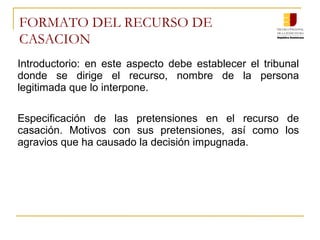 FORMATO DEL RECURSO DE
CASACION
Introductorio: en este aspecto debe establecer el tribunal
donde se dirige el recurso, nombre de la persona
legitimada que lo interpone.
Especificación de las pretensiones en el recurso de
casación. Motivos con sus pretensiones, así como los
agravios que ha causado la decisión impugnada.
 