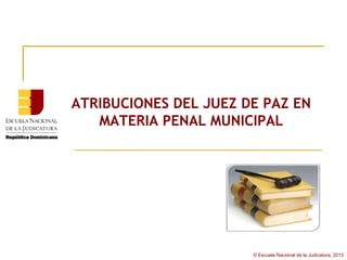 ATRIBUCIONES DEL JUEZ DE PAZ EN
   MATERIA PENAL MUNICIPAL




                       © Escuela Nacional de la Judicatura, 2013
 