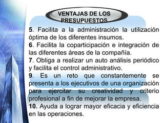 VENTAJAS DE LOS
PRESUPUESTOS
5. Facilita a la administración la utilización
óptima de los diferentes insumos.
6. Facilita la coparticipación e integración de
las diferentes áreas de la compañía.
7. Obliga a realizar un auto análisis periódico
y facilita el control administrativo.
9. Es un reto que constantemente se
presenta a los ejecutivos de una organización
para ejercitar su creatividad y criterio
profesional a fin de mejorar la empresa.
10. Ayuda a lograr mayor eficacia y eficiencia
en las operaciones.
 