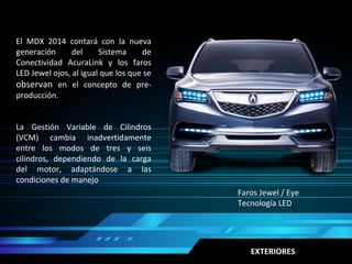 Faros Jewel / Eye
Tecnología LED
El MDX 2014 contará con la nueva
generación del Sistema de
Conectividad AcuraLink y los faros
LED Jewel ojos, al igual que los que se
observan en el concepto de pre-
producción.
La Gestión Variable de Cilindros
(VCM) cambia inadvertidamente
entre los modos de tres y seis
cilindros, dependiendo de la carga
del motor, adaptándose a las
condiciones de manejo
EXTERIORES
 