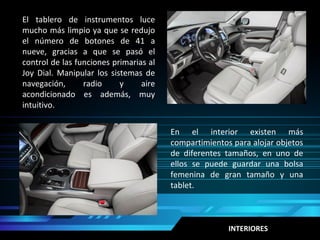 INTERIORES
En el interior existen más
compartimientos para alojar objetos
de diferentes tamaños, en uno de
ellos se puede guardar una bolsa
femenina de gran tamaño y una
tablet.
El tablero de instrumentos luce
mucho más limpio ya que se redujo
el número de botones de 41 a
nueve, gracias a que se pasó el
control de las funciones primarias al
Joy Dial. Manipular los sistemas de
navegación, radio y aire
acondicionado es además, muy
intuitivo.
 