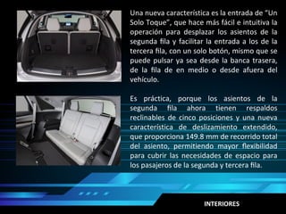 INTERIORES
Una nueva característica es la entrada de “Un
Solo Toque”, que hace más fácil e intuitiva la
operación para desplazar los asientos de la
segunda ﬁla y facilitar la entrada a los de la
tercera ﬁla, con un solo botón, mismo que se
puede pulsar ya sea desde la banca trasera,
de la ﬁla de en medio o desde afuera del
vehículo.
Es práctica, porque los asientos de la
segunda ﬁla ahora tienen respaldos
reclinables de cinco posiciones y una nueva
característica de deslizamiento extendido,
que proporciona 149.8 mm de recorrido total
del asiento, permitiendo mayor ﬂexibilidad
para cubrir las necesidades de espacio para
los pasajeros de la segunda y tercera ﬁla.
 
