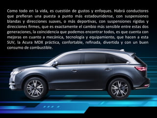 Como todo en la vida, es cuestión de gustos y enfoques. Habrá conductores
que preﬁeran una puesta a punto más estadounidense, con suspensiones
blandas y direcciones suaves, o más deportivas, con suspensiones rígidas y
direcciones ﬁrmes, que es exactamente el cambio más sensible entre estas dos
generaciones, la coincidencia que podemos encontrar todos, es que cuenta con
mejoras en cuanto a mecánica, tecnología y equipamiento, que hacen a esta
SUV, la Acura MDX práctica, confortable, reﬁnada, divertida y con un buen
consumo de combustible.
 